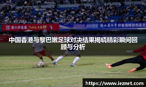 中国香港与黎巴嫩足球对决结果揭晓精彩瞬间回顾与分析