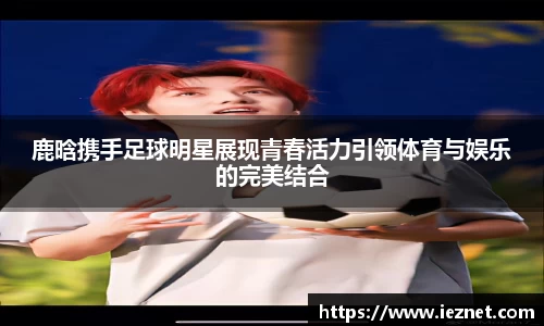 鹿晗携手足球明星展现青春活力引领体育与娱乐的完美结合