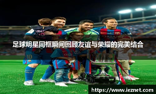 足球明星同框瞬间回顾友谊与荣耀的完美结合